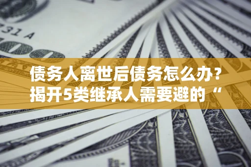 北京债务人离世后债务怎么办？揭开5类继承人需要避的“坑”